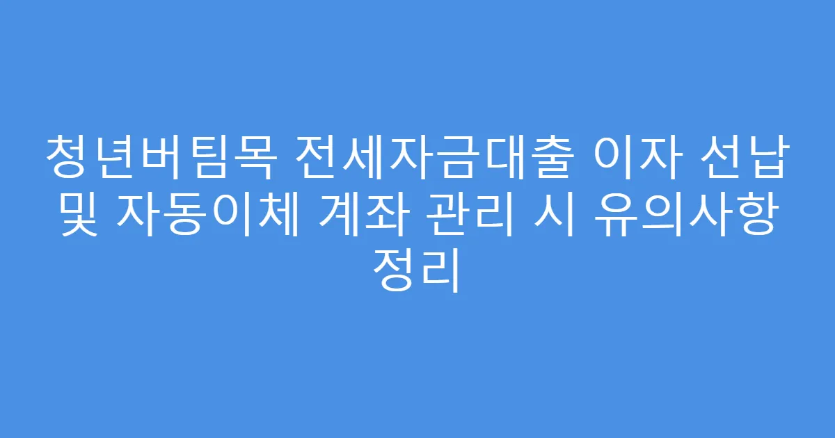 청년버팀목 전세자금대출 이자 선납 및 자동이체 계좌 관리 시 유의사항 정리