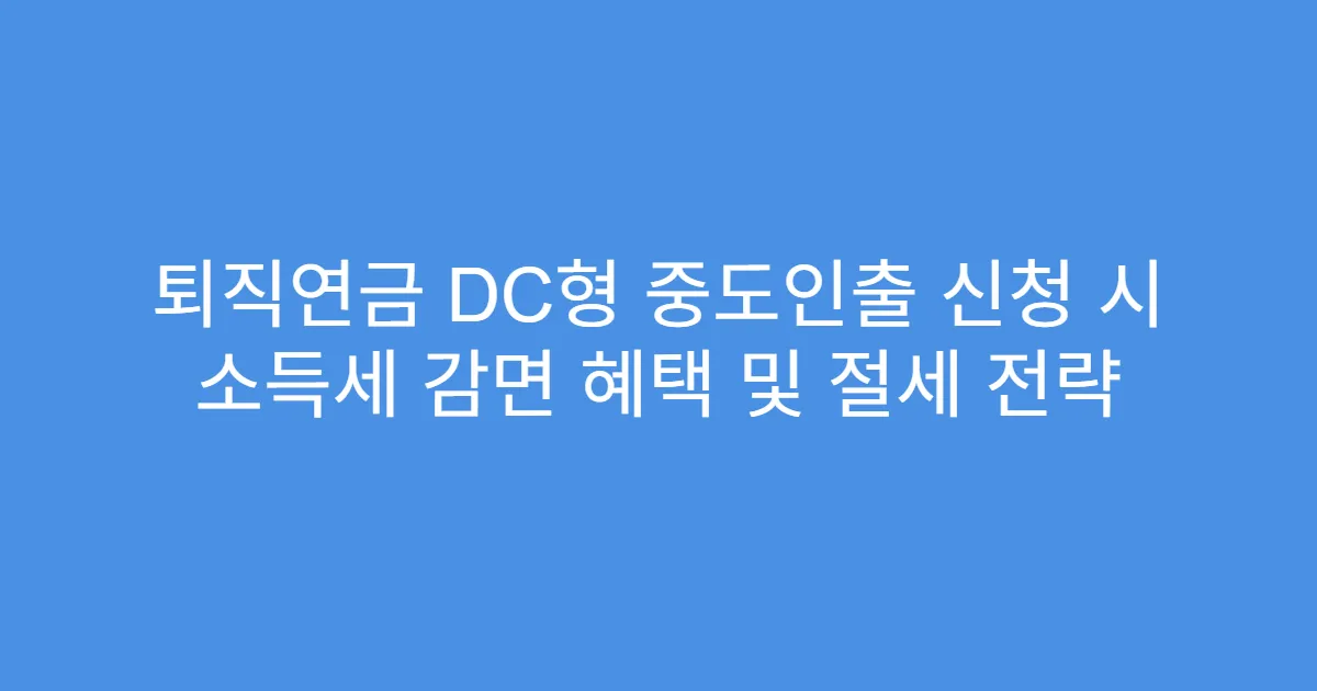 퇴직연금 DC형 중도인출 신청 시 소득세 감면 혜택 및 절세 전략