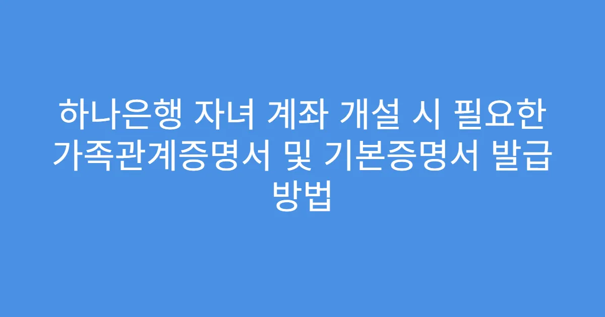 하나은행 자녀 계좌 개설 시 필요한 가족관계증명서 및 기본증명서 발급 방법