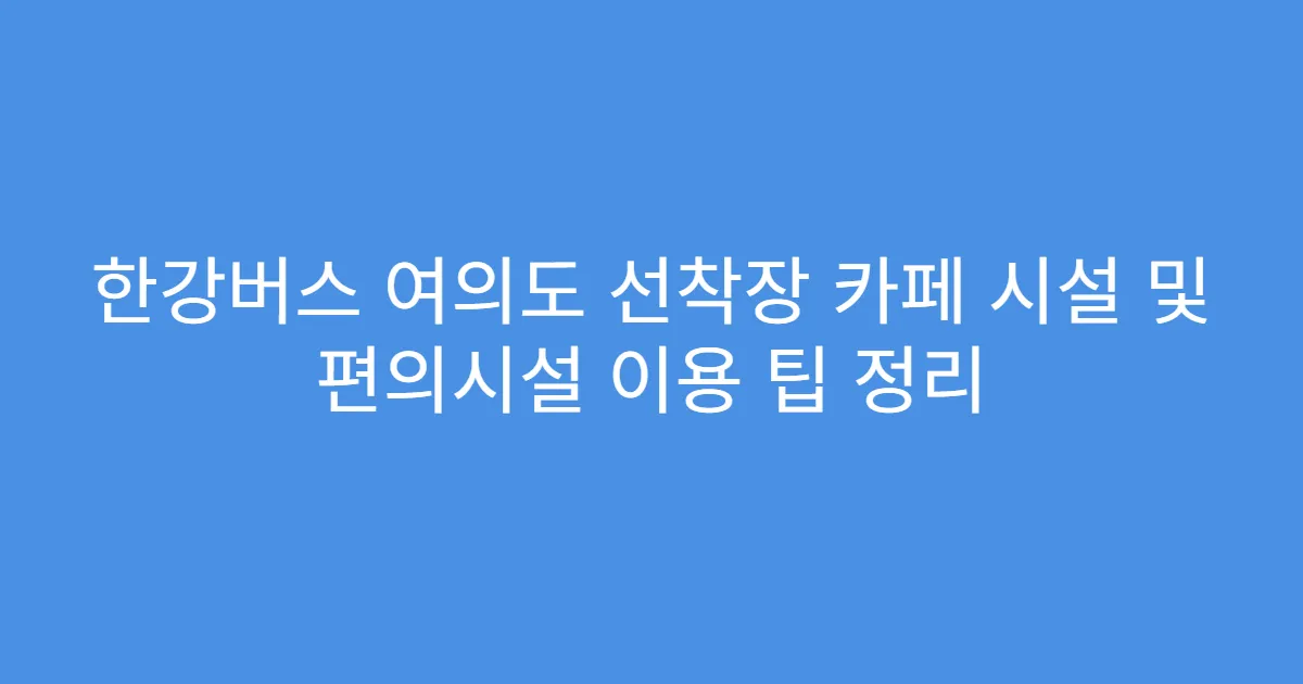 한강버스 여의도 선착장 카페 시설 및 편의시설 이용 팁 정리