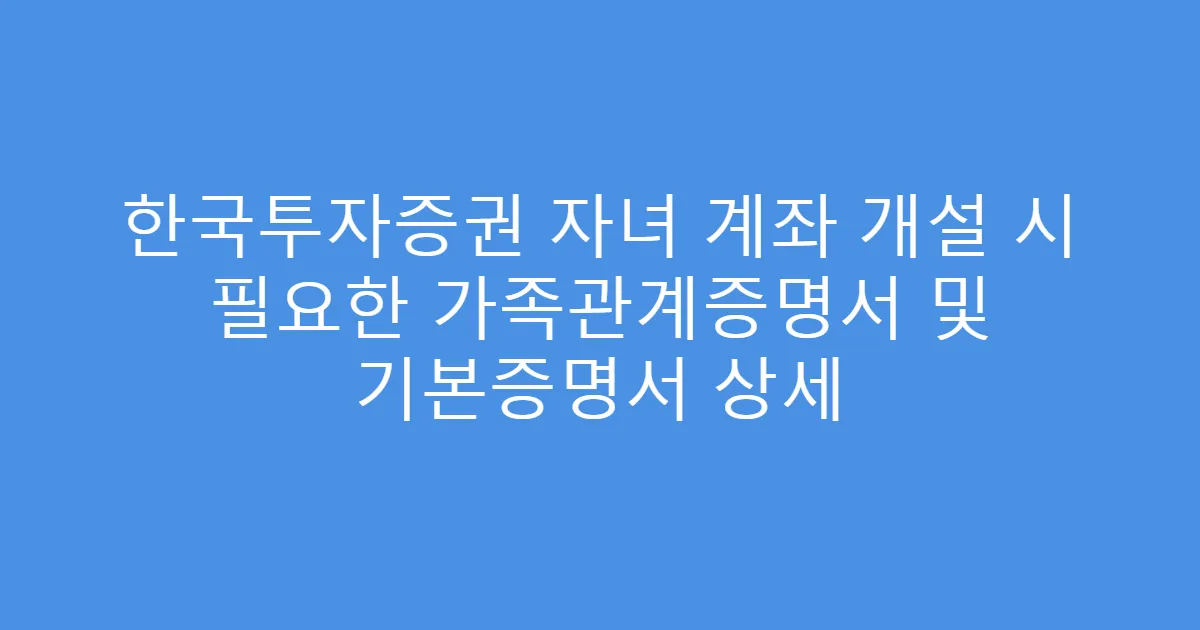 한국투자증권 자녀 계좌 개설 시 필요한 가족관계증명서 및 기본증명서 상세