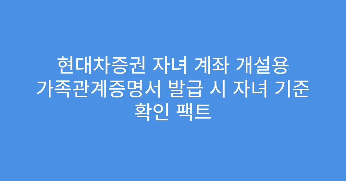 현대차증권 자녀 계좌 개설용 가족관계증명서 발급 시 자녀 기준 확인 팩트