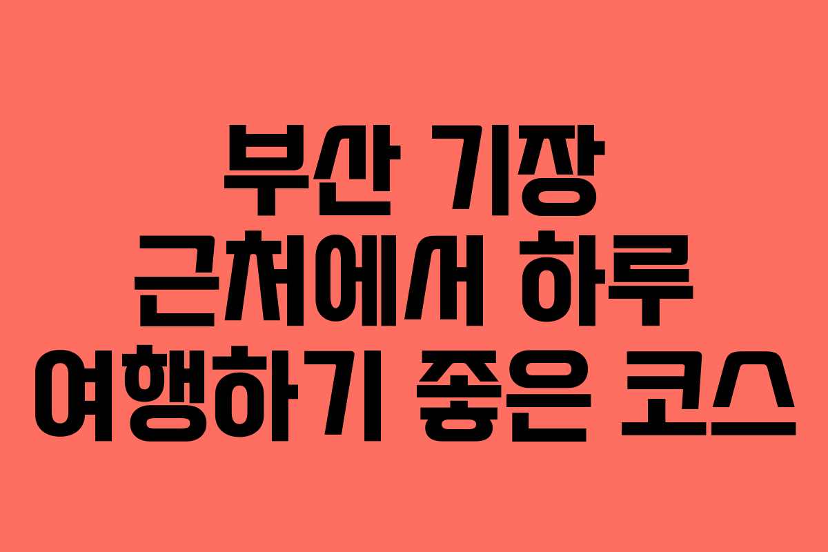 부산 기장 근처에서 하루 여행하기 좋은 코스